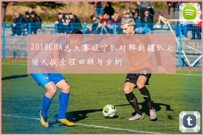 2018CBA总决赛辽宁队对阵新疆队七场大战全程回顾与分析