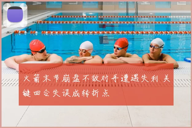 火箭末节崩盘不敌对手遭遇失利 关键回合失误成转折点