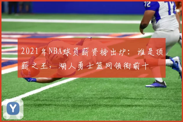 2021年NBA球员薪资榜出炉：谁是顶薪之王，湖人勇士篮网领衔前十