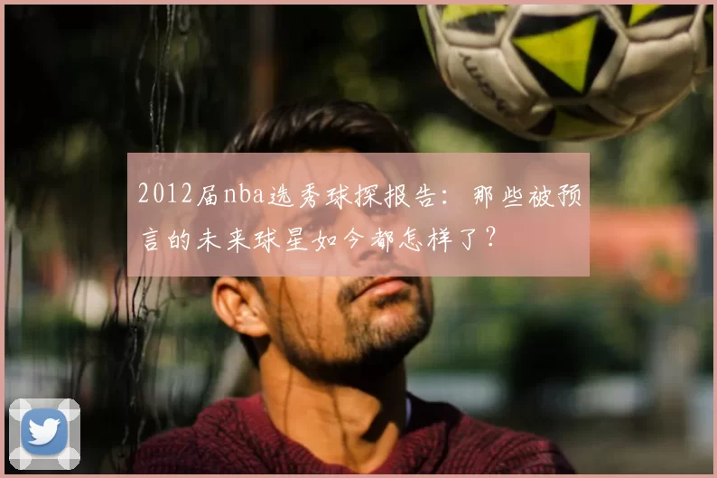 2012届nba选秀球探报告：那些被预言的未来球星如今都怎样了？