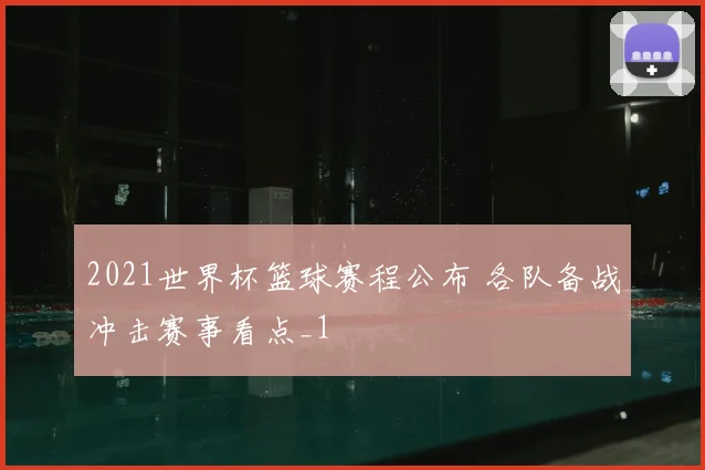 2021世界杯篮球赛程公布 各队备战冲击赛事看点_1