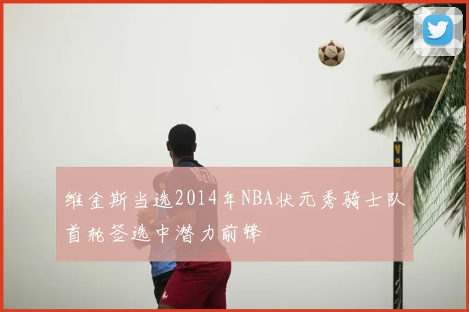 维金斯当选2014年NBA状元秀骑士队首轮签选中潜力前锋