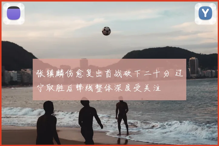 张镇麟伤愈复出首战砍下二十分 辽宁取胜后锋线整体深度受关注