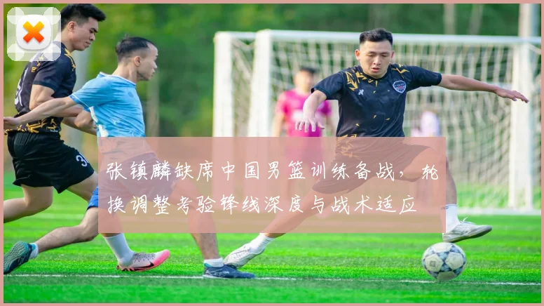 张镇麟缺席中国男篮训练备战，轮换调整考验锋线深度与战术适应