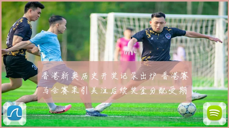 香港新奥历史开奖记录出炉 香港赛马会赛果引关注后续奖金分配受期待