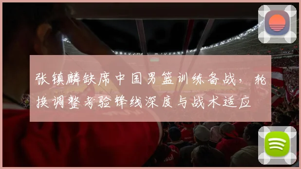 张镇麟缺席中国男篮训练备战，轮换调整考验锋线深度与战术适应